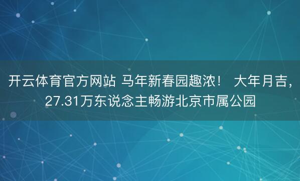 开云体育官方网站 马年新春园趣浓！ 大年月吉，27.31万东说念主畅游北京市属公园