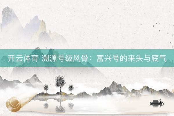 开云体育 溯源号级风骨：富兴号的来头与底气
