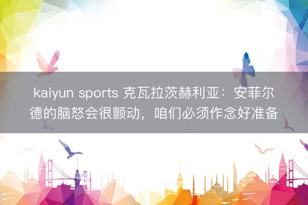 kaiyun sports 克瓦拉茨赫利亚：安菲尔德的脑怒会很颤动，咱们必须作念好准备